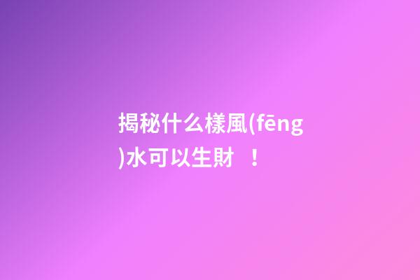 揭秘什么樣風(fēng)水可以生財！